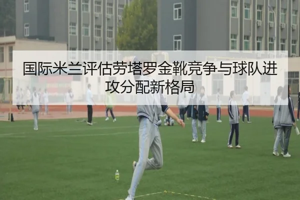 国际米兰评估劳塔罗金靴竞争与球队进攻分配新格局