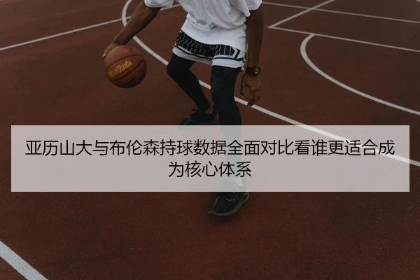 亚历山大与布伦森持球数据全面对比看谁更适合成为核心体系